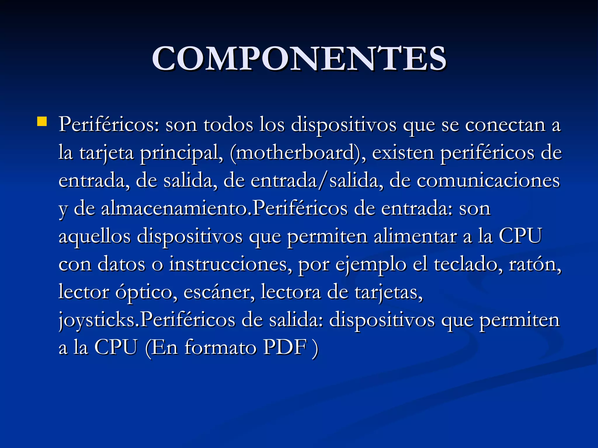 COMPONENTES Periféricos: son todos los dispositivos que se conectan a la tarjeta principal, (motherboard), existen periféricos de entrada, de salida, de entrada/salida, de comunicaciones y de almacenamiento.Periféricos de entrada: son aquellos dispositivos que permiten alimentar a la CPU con datos o instrucciones, por ejemplo el teclado, ratón, lector óptico, escáner, lectora de tarjetas, joysticks.Periféricos de salida: dispositivos que permiten a la CPU (En formato PDF ) 