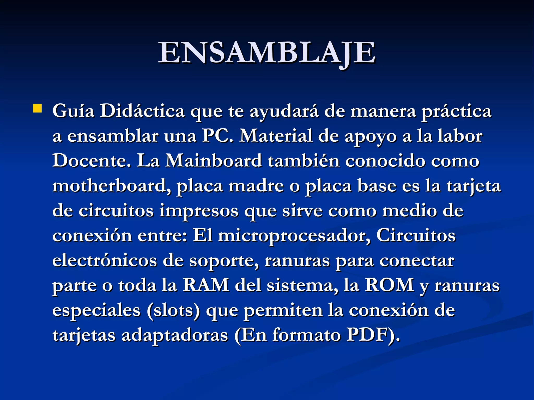ENSAMBLAJE Guía Didáctica que te ayudará de manera práctica a ensamblar una PC. Material de apoyo a la labor Docente. La Mainboard también conocido como motherboard, placa madre o placa base es la tarjeta de circuitos impresos que sirve como medio de conexión entre: El microprocesador, Circuitos electrónicos de soporte, ranuras para conectar parte o toda la RAM del sistema, la ROM y ranuras especiales (slots) que permiten la conexión de tarjetas adaptadoras (En formato PDF). 