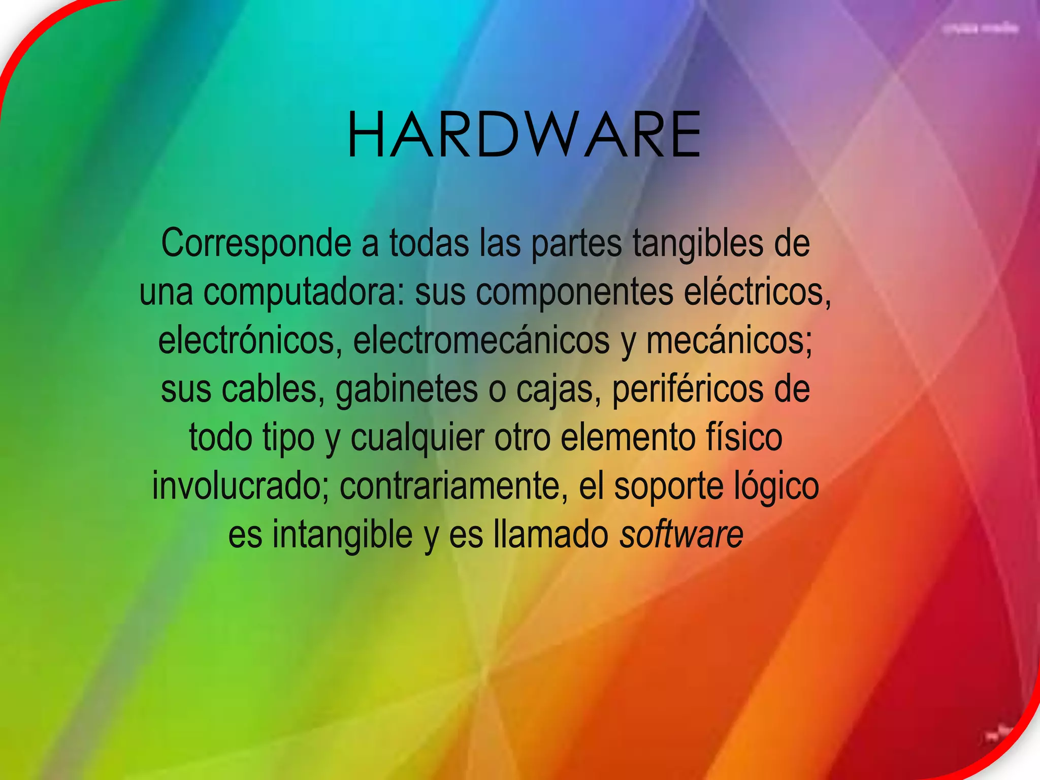 HARDWARECorresponde a todas las partes tangibles de una computadora: sus componentes eléctricos, electrónicos, electromecánicos y mecánicos; sus cables, gabinetes o cajas, periféricos de todo tipo y cualquier otro elemento físico involucrado; contrariamente, el soporte lógico es intangible y es llamado software