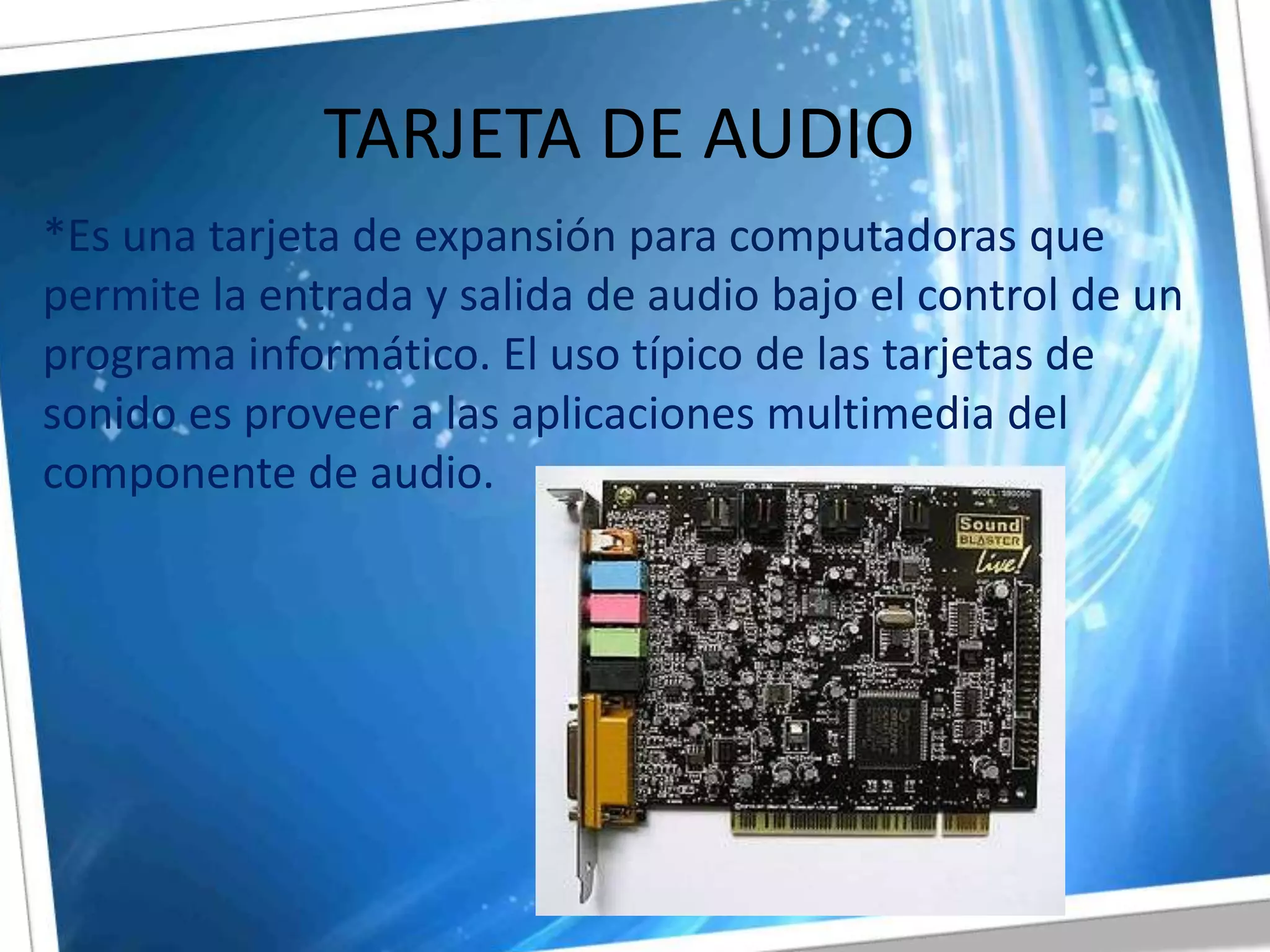 TARJETA DE AUDIO*Es una tarjeta de expansión para computadoras que permite la entrada y salida de audio bajo el control de un programa informático. El uso típico de las tarjetas de sonido es proveer a las aplicaciones multimedia del componente de audio.  