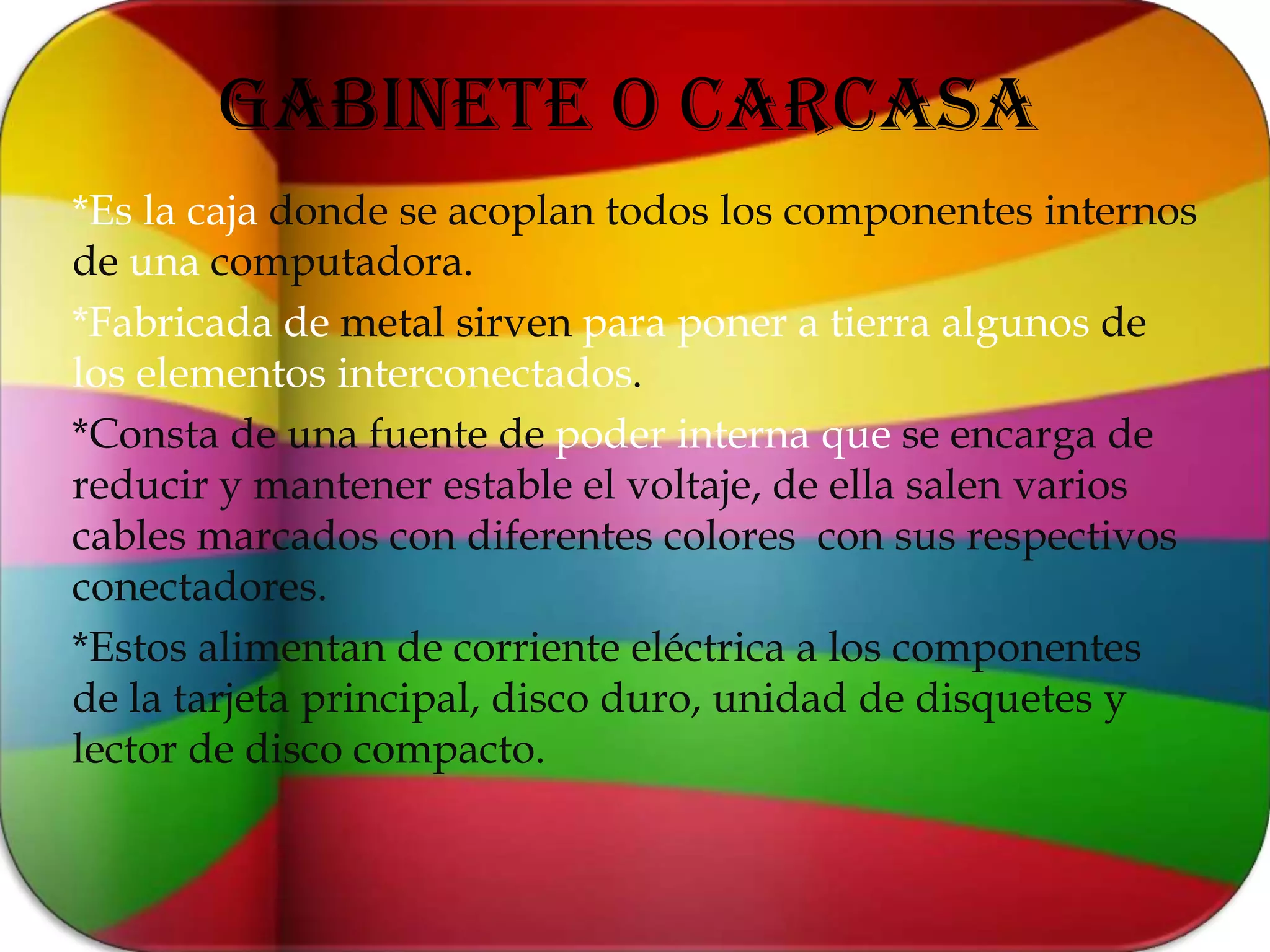 GABINETE O CARCASA*Es la caja donde se acoplan todos los componentes internos de una computadora.*Fabricada de metal sirven para poner a tierra algunos de los elementos interconectados.*Consta de una fuente de poder interna que se encarga de reducir y mantener estable el voltaje, de ella salen varios cables marcados con diferentes colores  con sus respectivos conectadores.*Estos alimentan de corriente eléctrica a los componentes de la tarjeta principal, disco duro, unidad de disquetes y lector de disco compacto.