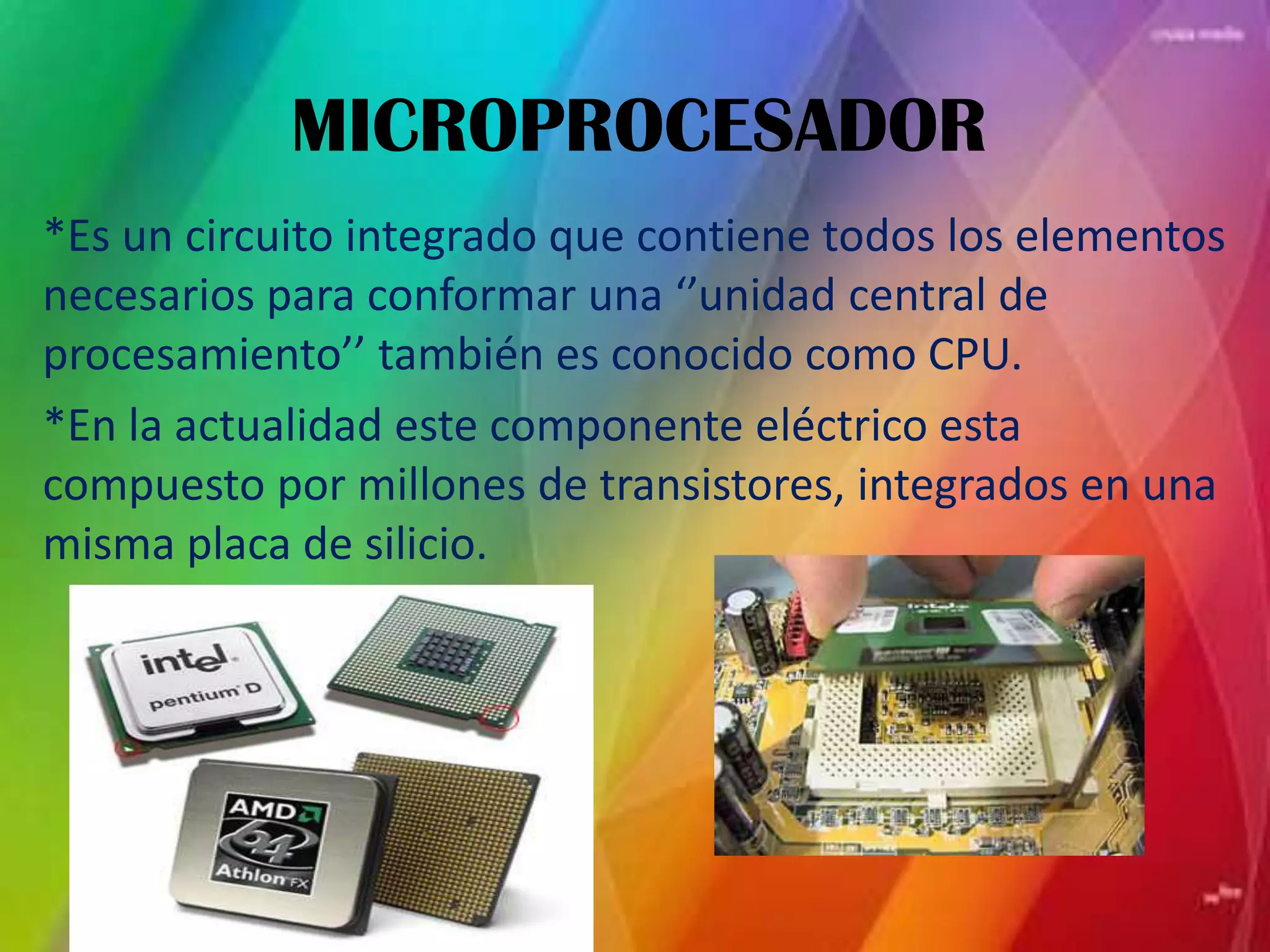 MICROPROCESADOR *Es un circuito integrado que contiene todos los elementos necesarios para conformar una ‘’unidad central de procesamiento’’ también es conocido como CPU.*En la actualidad este componente eléctrico esta compuesto por millones de transistores, integrados en una misma placa de silicio.