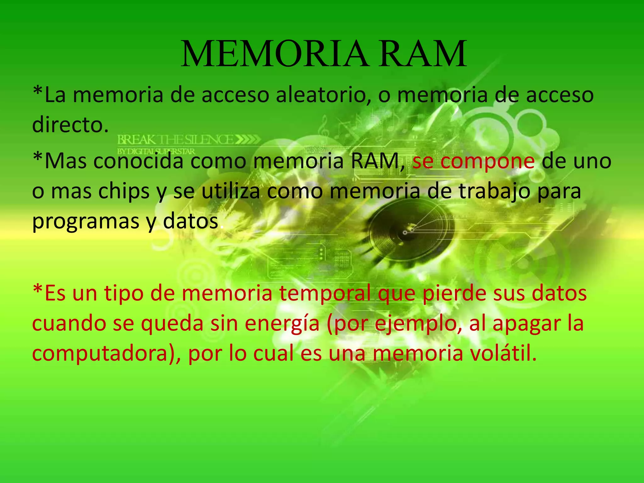 MEMORIA RAM*La memoria de acceso aleatorio, o memoria de acceso directo.*Mas conocida como memoria RAM, se compone de uno o mas chips y se utiliza como memoria de trabajo para programas y datos.*Es un tipo de memoria temporal que pierde sus datos cuando se queda sin energía (por ejemplo, al apagar la computadora), por lo cual es una memoria volátil.