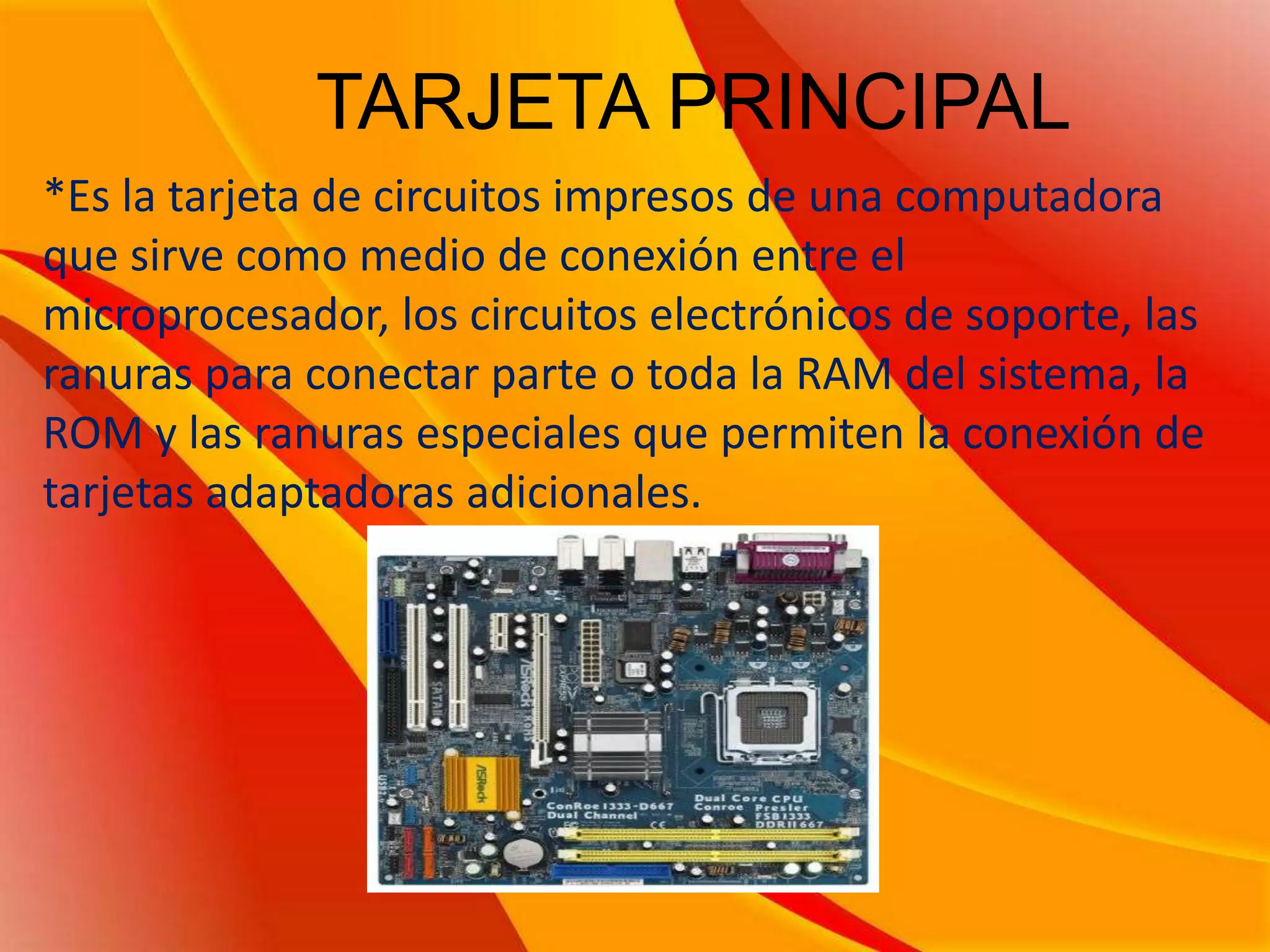 TARJETA PRINCIPAL*Es la tarjeta de circuitos impresos de una computadora que sirve como medio de conexión entre el microprocesador, los circuitos electrónicos de soporte, las ranuras para conectar parte o toda la RAM del sistema, la ROM y las ranuras especiales que permiten la conexión de tarjetas adaptadoras adicionales.