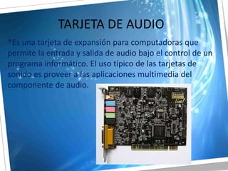 TARJETA DE AUDIO*Es una tarjeta de expansión para computadoras que permite la entrada y salida de audio bajo el control de un programa informático. El uso típico de las tarjetas de sonido es proveer a las aplicaciones multimedia del componente de audio.  
