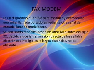 FAX MODEM Es un dispositivo que sirve para modular y desmodular, una señal llamada portadora mediante otra señal de entrada llamada moduladora.Se han usado módems desde los años 60 o antes del siglo XX, debido a que la transmisión directa de las señales electrónicas inteligibles, a largas distancias, no es eficiente. 
