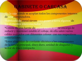 GABINETE O CARCASA*Es la caja donde se acoplan todos los componentes internos de una computadora.*Fabricada de metal sirven para poner a tierra algunos de los elementos interconectados.*Consta de una fuente de poder interna que se encarga de reducir y mantener estable el voltaje, de ella salen varios cables marcados con diferentes colores  con sus respectivos conectadores.*Estos alimentan de corriente eléctrica a los componentes de la tarjeta principal, disco duro, unidad de disquetes y lector de disco compacto.
