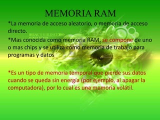 MEMORIA RAM*La memoria de acceso aleatorio, o memoria de acceso directo.*Mas conocida como memoria RAM, se compone de uno o mas chips y se utiliza como memoria de trabajo para programas y datos.*Es un tipo de memoria temporal que pierde sus datos cuando se queda sin energía (por ejemplo, al apagar la computadora), por lo cual es una memoria volátil.