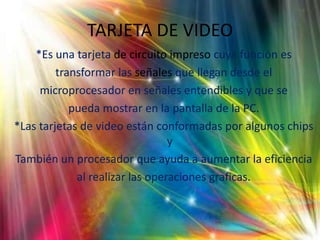 TARJETA DE VIDEO *Es una tarjeta de circuito impreso cuya función estransformar las señales que llegan desde elmicroprocesador en señales entendibles y que sepueda mostrar en la pantalla de la PC. *Las tarjetas de video están conformadas por algunos chips yTambién un procesador que ayuda a aumentar la eficienciaal realizar las operaciones graficas.    