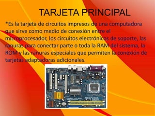 TARJETA PRINCIPAL*Es la tarjeta de circuitos impresos de una computadora que sirve como medio de conexión entre el microprocesador, los circuitos electrónicos de soporte, las ranuras para conectar parte o toda la RAM del sistema, la ROM y las ranuras especiales que permiten la conexión de tarjetas adaptadoras adicionales.
