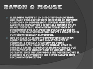 El ratón o mousees  un dispositivo apuntador utilizado para facilitar el manejo de un entorno gráfico en un computador. Generalmente está fabricado en plástico y se utiliza con una de las manos. Detecta su movimiento relativo en dos dimensiones por la superficie plana en la que se apoya, reflejándose habitualmente a través de un puntero o flecha en el monitor.Hoy en día es un elemento imprescindible en un equipo informático para la mayoría de las personas, y pese a la aparición de otras tecnologías con una función similar, como la pantalla táctil, la práctica ha demostrado que tendrá todavía muchos años de vida útil. No obstante, en el futuro podría ser posible mover el cursor o el puntero con los ojos o basarse en el reconocimiento de voz.RATON O MOUSE
