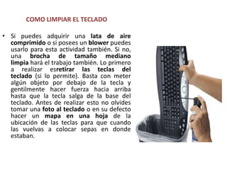 COMO LIMPIAR EL TECLADOSi puedes adquirir una lata de aire comprimido o si posees un blower puedes usarlo para esta actividad también. Si no, una brocha de tamaño mediano limpia hará el trabajo también. Lo primero a realizar esretirar las teclas del teclado (si lo permite). Basta con meter algún objeto por debajo de la tecla y gentilmente hacer fuerza hacia arriba hasta que la tecla salga de la base del teclado. Antes de realizar esto no olvides tomar una foto al teclado o en su defecto hacer un mapa en una hoja de la ubicación de las teclas para que cuando las vuelvas a colocar sepas en donde estaban.