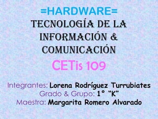 =HARDWARE=
      Tecnología de la
       información &
        comunicación
            CETis 109
Integrantes: Lorena Rodríguez Turrubiates
         Grado & Grupo: 1° “K”
   Maestra: Margarita Romero Alvarado
 