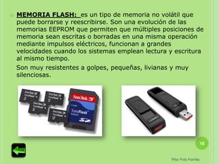    MEMORIA FLASH: es un tipo de memoria no volátil que
    puede borrarse y reescribirse. Son una evolución de las
    memorias EEPROM que permiten que múltiples posiciones de
    memoria sean escritas o borradas en una misma operación
    mediante impulsos eléctricos, funcionan a grandes
    velocidades cuando los sistemas emplean lectura y escritura
    al mismo tiempo.
    Son muy resistentes a golpes, pequeñas, livianas y muy
    silenciosas.




                                                                          10


                                                    Pilar Polo Parrilla
 