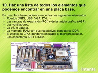 10. Haz una lista de todos los elementos que podemos encontrar en una placa base. En una placa base podemos encontrar los siguientes elementos: Puertos (MIDI, USB, VGA, DVI...). Las ranuras de expansión (PCI) y de la tarjeta gráfica (AGP). Los ventiladores. La pila o batería. La memoria RAM con sus respectivos conectores DDR. El zócalo de CPU, donde va encajado el microprocesador. Los conectores IDE1 e IDE2. 