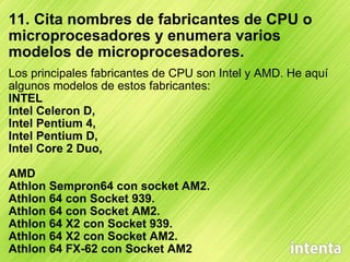 11. Cita nombres de fabricantes de CPU o microprocesadores y enumera varios modelos de microprocesadores. Los principales fabricantes de CPU son Intel y AMD. He aquí algunos modelos de estos fabricantes: INTEL Intel Celeron D,  Intel Pentium 4,  Intel Pentium D,  Intel Core 2 Duo,   AMD Athlon Sempron64 con socket AM2.  Athlon 64 con Socket 939. Athlon 64 con Socket AM2.  Athlon 64 X2 con Socket 939.  Athlon 64 X2 con Socket AM2.                        Athlon 64 FX-62 con Socket AM2 