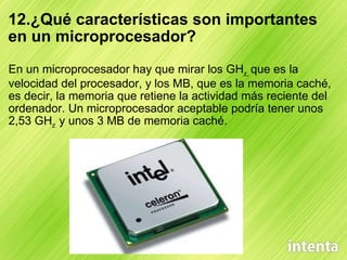 12.¿Qué características son importantes en un microprocesador? En un microprocesador hay que mirar los GH z,  que es la velocidad del procesador, y los MB, que es la memoria caché, es decir, la memoria que retiene la actividad más reciente del ordenador. Un microprocesador aceptable podría tener unos 2,53 GH z   y unos 3 MB de memoria caché. 