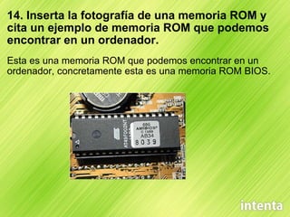 14. Inserta la fotografía de una memoria ROM y cita un ejemplo de memoria ROM que podemos encontrar en un ordenador. Esta es una memoria ROM que podemos encontrar en un ordenador, concretamente esta es una memoria ROM BIOS. 