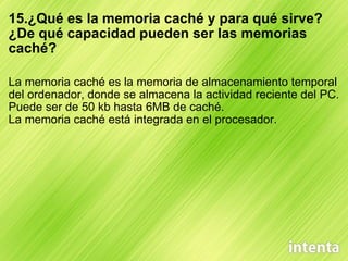 15.¿Qué es la memoria caché y para qué sirve? ¿De qué capacidad pueden ser las memorias caché? La memoria caché es la memoria de almacenamiento temporal del ordenador, donde se almacena la actividad reciente del PC. Puede ser de 50 kb hasta 6MB de caché. La memoria caché está integrada en el procesador. 