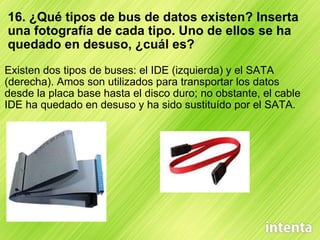 16. ¿Qué tipos de bus de datos existen? Inserta una fotografía de cada tipo. Uno de ellos se ha quedado en desuso, ¿cuál es? Existen dos tipos de buses: el IDE (izquierda) y el SATA (derecha). Amos son utilizados para transportar los datos desde la placa base hasta el disco duro; no obstante, el cable IDE ha quedado en desuso y ha sido sustituído por el SATA. 