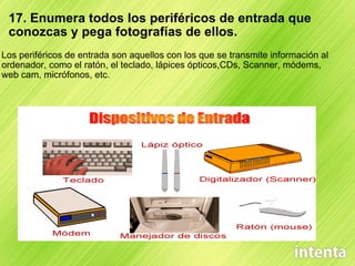17. Enumera todos los periféricos de entrada que conozcas y pega fotografías de ellos. Los periféricos de entrada son aquellos con los que se transmite información al ordenador, como el ratón, el teclado, lápices ópticos,CDs, Scanner, módems, web cam, micrófonos, etc.  