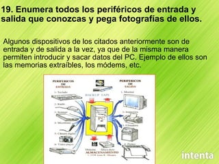 19. Enumera todos los periféricos de entrada y salida que conozcas y pega fotografías de ellos. Algunos dispositivos de los citados anteriormente son de entrada y de salida a la vez, ya que de la misma manera permiten introducir y sacar datos del PC. Ejemplo de ellos son las memorias extraíbles, los módems, etc. 