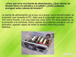 ¿Para qué sirve una fuente de alimentación¿ ¿Qué valores de tensión tiene a la entrada y a la salida? ¿Cómo podemos averiguar estos valores de tensión? La fuente de alimentación es la que va a actuar como transformador de la tensión que necesita el PC, dado que el ordenador apenas necesita 12V como mucho, y en una casa hay unos 230V. En otras palabras, es la conexión a la corriente. Estos valores los podemos averiguar con un polímetro, aparato capaz de medir la tensión entre dos puntos distintos. 
