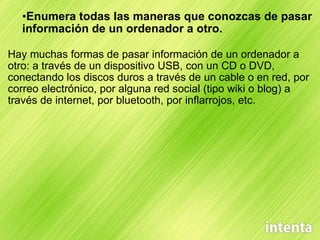 Enumera todas las maneras que conozcas de pasar información de un ordenador a otro. Hay muchas formas de pasar información de un ordenador a otro: a través de un dispositivo USB, con un CD o DVD, conectando los discos duros a través de un cable o en red, por correo electrónico, por alguna red social (tipo wiki o blog) a través de internet, por bluetooth, por inflarrojos, etc. 