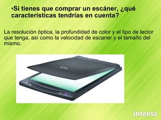 Si tienes que comprar un escáner, ¿qué características tendrías en cuenta? La resolución óptica, la profundidad de color y el tipo de lector que tenga, así como la velocidad de escaner y el tamaño del mismo. 