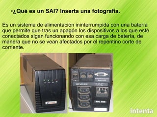 ¿Qué es un SAI? Inserta una fotografía. Es un sistema de alimentación ininterrumpida con una batería que permite que tras un apagón los dispositivos a los que esté conectados sigan funcionando con esa carga de batería, de manera que no se vean afectados por el repentino corte de corriente. 