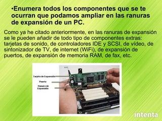 Enumera todos los componentes que se te ocurran que podamos ampliar en las ranuras de expansión de un PC. Como ya he citado anteriormente, en las ranuras de expansión se le pueden añadir de todo tipo de componentes extras: tarjetas de sonido, de controladores IDE y SCSI, de vídeo, de sintonizador de TV, de internet (WiFi), de expansión de puertos, de expansión de memoria RAM, de fax, etc. 