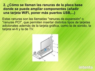     Estas ranuras son las llamadas "ranuras de expansión" o "ranuras PCI", que permiten insertar distintos tipos de tarjetas adicionales además de la tarjeta gráfica, como la de sonido, la tarjeta wi-fi y la de TV. 2. ¿Cómo se llaman las ranuras de la placa base donde se puede ampliar componentes (añadir una tarjeta WiFi, poner más puertos USB,...) 