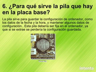 6. ¿Para qué sirve la pila que hay en la placa base? La pila sirve para guardar la configuración de ordenador, como los datos de la fecha y la hora, y mantener algunos datos de configuración.. Esta pila debería ser fija en el ordenador, ya que si se extrae se perdería la configuración guardada. 