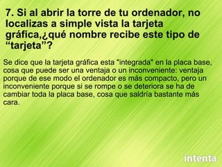 7. Si al abrir la torre de tu ordenador, no localizas a simple vista la tarjeta gráfica,¿qué nombre recibe este tipo de “tarjeta”? Se dice que la tarjeta gráfica esta "integrada" en la placa base, cosa que puede ser una ventaja o un inconveniente: ventaja porque de ese modo el ordenador es más compacto, pero un inconveniente porque si se rompe o se deteriora se ha de cambiar toda la placa base, cosa que saldría bastante más cara. 