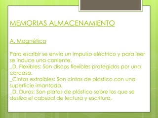 MEMORIAS ALMACENAMIENTO

A. Magnético

Para escribir se envía un impulso eléctrico y para leer
se induce una corriente.
_D. Flexibles: Son discos flexibles protegidos por una
carcasa.
_Cintas extraíbles: Son cintas de plástico con una
superficie imantada.
_D. Duros: Son platos de plástico sobre los que se
desliza el cabezal de lectura y escritura.
 