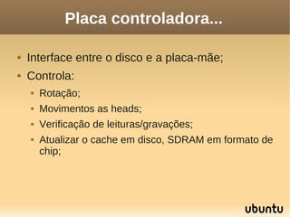 Placa controladora...

   Interface entre o disco e a placa-mãe;
   Controla:
       Rotação;
       Movimentos as heads;
       Verificação de leituras/gravações;
       Atualizar o cache em disco, SDRAM em formato de
        chip;
 
