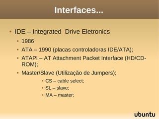 Interfaces...

   IDE – Integrated Drive Eletronics
       1986
       ATA – 1990 (placas controladoras IDE/ATA);
       ATAPI – AT Attachment Packet Interface (HD/CD-
        ROM);
       Master/Slave (Utilização de Jumpers);
                  CS – cable select;
                  SL – slave;
                  MA – master;
 