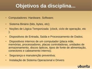 Objetivos da disciplina...

   Computadores: Hardware. Software;

   Sistema Binário (bits, bytes, etc);
    Noções de Lógica Temporizada (clock, ciclo de operação, etc
    );
   Dispositivos de Entrada, Saída e Processamento de Dados;
    Dispositivos internos de um computador (placa mãe,
    memórias, processadores, placas controladoras, unidades de
    armazenamento, discos ópticos, tipos de fonte de alimentação,
    conectores e cabeamento interno);
   Segurança e manutenção preventiva;
   Instalação de Sistema Operacional e Drivers
 