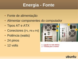 Energia - Fonte

   Fonte de alimentação
   Alimentar componentes do computador
   Tipos AT e ATX
   Conectores (P1, P8 e P9)
   Potência (watts)
   24 pinos
   12 volts
 