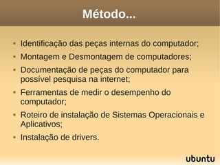 Método...

   Identificação das peças internas do computador;
   Montagem e Desmontagem de computadores;
   Documentação de peças do computador para
    possível pesquisa na internet;
   Ferramentas de medir o desempenho do
    computador;
   Roteiro de instalação de Sistemas Operacionais e
    Aplicativos;
   Instalação de drivers.
 