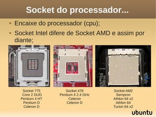Socket do processador...
   Encaixe do processador (cpu);
   Socket Intel difere de Socket AMD e assim por
    diante;




       Socket 775       Socket 478       Socket AM2
       Core 2 DUO    Pentium 4 2.4 GHz    Sempron
      Pentium 4 HT        Celeron        Athlon 64 x2
       Pentium D         Celeron D        Athlon 64
        Celeron D                        Turion 64 x2
 
