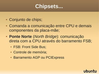 Chipsets...

   Conjunto de chips;
   Comanda a comunicação entre CPU e demais
    componentes da placa-mãe;
   Ponte Norte (North Bridge): comunicação
    direta com a CPU através do barramento FSB;
       FSB: Front Side Bus;
       Controle de memória;
       Barramento AGP ou PCIExpress
 