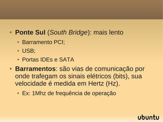    Ponte Sul (South Bridge): mais lento
       Barramento PCI;
       USB;
       Portas IDEs e SATA
   Barramentos: são vias de comunicação por
    onde trafegam os sinais elétricos (bits), sua
    velocidade é medida em Hertz (Hz).
       Ex: 1Mhz de frequência de operação
 