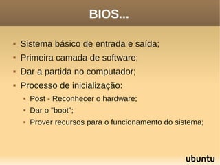BIOS...

   Sistema básico de entrada e saída;
   Primeira camada de software;
   Dar a partida no computador;
   Processo de inicialização:
       Post - Reconhecer o hardware;
       Dar o ”boot”;
       Prover recursos para o funcionamento do sistema;
 