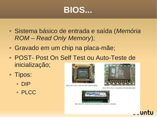 BIOS...

   Sistema básico de entrada e saída (Memória
    ROM – Read Only Memory);
   Gravado em um chip na placa-mãe;
   POST- Post On Self Test ou Auto-Teste de
    inicialização;
   Tipos:
       DIP
       PLCC
 
