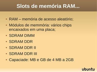 Slots de memória RAM...

   RAM – memória de acesso aleatório;
   Módulos de memmória: vários chips
    encaixados em uma placa;
   SDRAM DIMM
   SDRAM DDR
   SDRAM DDR II
   SDRAM DDR III
   Capaciade: MB e GB de 4 MB a 2GB
 