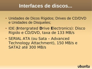 Interfaces de discos...

   Unidades de Dicos Rígidos; Drives de CD/DVD
    e Unidades de Disquetes;
   IDE (Intergrated Drive Electronics): Disco
    Rígido e CD/DVD, taxa de 133 MB/s
   SERIAL ATA (ou Sata – Advanced
    Technology Attachment), 150 MB/s e
    SATA2 até 300 MB/s
 