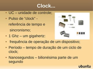 Clock...
   UC – unidade de controle;
   Pulso de ”clock” -
    referência de tempo e
    sincronismo;
   1 Ghz – um gigahertz:
   frequência de operação de um dispositivo;
   Período – tempo de duração de um ciclo de
    clock;
   Nanosegundos – bilionésima parte de um
    segundo
 