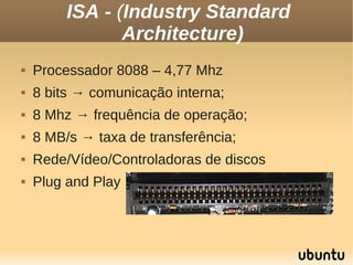 ISA - (Industry Standard
                Architecture)
   Processador 8088 – 4,77 Mhz
   8 bits → comunicação interna;
   8 Mhz → frequência de operação;
   8 MB/s → taxa de transferência;
   Rede/Vídeo/Controladoras de discos
   Plug and Play
 