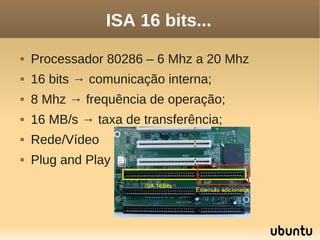 ISA 16 bits...
   Processador 80286 – 6 Mhz a 20 Mhz
   16 bits → comunicação interna;
   8 Mhz → frequência de operação;
   16 MB/s → taxa de transferência;
   Rede/Vídeo
   Plug and Play
 